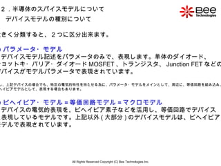 All Rights Reserved Copyright (C) Bee Technologies Inc. 2 ．半導体のスパイスモデルについて デバイスモデルの種別について 大きく分類すると、 2 つに区分出来ます。 ① パラメータ・モデル ⇒ デバイスモデル記述をパラメータのみで、表現します。単体のダイオード、 ショットキ・バリア・ダイオード MOSFET 、トランジスタ、 Junction FET などの デバイスがモデルパラメータで表現されています。 但し、上記デバイスの場合でも、特定の電気的特性を持たせる為に、パラメータ・モデルをメインとして、周辺に、等価回路を組み込み、 ビヘイビアモデルとして、表現する場合もあります。 ② ビヘイビア・モデル = 等価回路モデル = マクロモデル ⇒ デバイスの電気的表現を、ビヘイビア素子などを活用し、等価回路でデバイス を表現しているモデルです。上記以外 ( 大部分 ) のデバイスモデルは、ビヘイビア・ モデルで表現されています。 