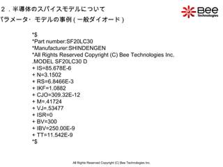 All Rights Reserved Copyright (C) Bee Technologies Inc. 2 ．半導体のスパイスモデルについて パラメータ・モデルの事例 ( 一般ダイオード ) *$ *Part number:SF20LC30 *Manufacturer:SHINDENGEN *All Rights Reserved Copyright (C) Bee Technologies Inc. .MODEL SF20LC30 D + IS=85.678E-6 + N=3.1502 + RS=6.8466E-3 + IKF=1.0882 + CJO=309.32E-12 + M=.41724 + VJ=.53477 + ISR=0 + BV=300 + IBV=250.00E-9 + TT=11.542E-9 *$   