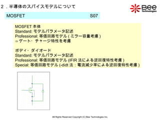 All Rights Reserved Copyright (C) Bee Technologies Inc. 2 ．半導体のスパイスモデルについて MOSFET 本体 Standard: モデルパラメータ記述 Professional: 等価回路モデル ( ミラー容量考慮 ) ⇒ ゲート・チャージ特性を考慮 ボディ・ダイオード Standard: モデルパラメータ記述 Professional: 等価回路モデル (IFIR 法による逆回復特性考慮 ) Special: 等価回路モデル (-didt 法：電流減少率による逆回復特性考慮 ) MOSFET  S07  