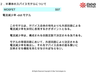 All Rights Reserved Copyright (C) Bee Technologies Inc. 2 ．半導体のスパイスモデルについて MOSFET  S07  電流減少率 -didt モデル このモデルは、デバイス自体の特性よりも外部回路による 電流減少率を如何に表現するかがポイントとなる。 電流減少率は、構成される回路定数で決定される為である。 モデルの等価回路において、外部回路により決定される 電流減少率を検出し、それをデバイス自体の振る舞いに 反映させる機能を持たせなければならない。 