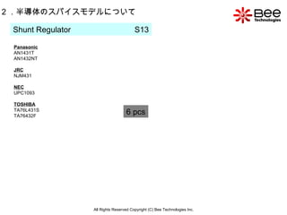 All Rights Reserved Copyright (C) Bee Technologies Inc. 2 ．半導体のスパイスモデルについて Shunt Regulator  S13 Panasonic AN1431T AN1432NT JRC NJM431 NEC UPC1093 TOSHIBA TA76L431S TA76432F 6 pcs 