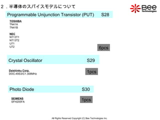 All Rights Reserved Copyright (C) Bee Technologies Inc. 2 ．半導体のスパイスモデルについて Programmable Unijunction Transistor (PUT)   S28 6pcs Crystal Oscillator   S29 1pcs Daishinku Corp. DOC-49S3/C1.308MHz 1pcs Photo Diode  S30 SEIMENS SFH205FA 1pcs TOSHIBA TN41A TN41B NEC NT13T1 NT13T2 U71 U72 