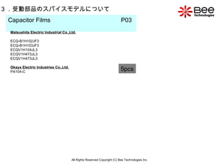 All Rights Reserved Copyright (C) Bee Technologies Inc. 3 ．受動部品のスパイスモデルについて Capacitor Films  P03   5pcs Matsushita Electric Industrial Co.,Ltd. ECQ-B1H102JF3 ECQ-B1H103JF3 ECQV1H104JL3 ECQV1H473JL3 ECQV1H473JL3 Okaya Electric Industries Co.,Ltd. PA104-C 