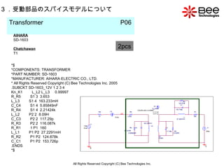 All Rights Reserved Copyright (C) Bee Technologies Inc. 3 ．受動部品のスパイスモデルについて Transformer  P06   2pcs AIHARA SD-1603 Chatchawan T1 *$ *COMPONENTS: TRANSFORMER *PART NUMBER: SD-1603 *MANUFACTURER: AIHARA ELECTRIC CO., LTD. * All Rights Reserved Copyright (C) Bee Technologies Inc. 2005 .SUBCKT SD-1603_12V 1 2 3 4 Kn_K1  L_L2 L_L3  0.99997 R_R5  S1 3  3.653  L_L3  S1 4  163.233mH  C_C4  S1 4  5.85849nF  R_R4  S1 4  2.21424k  L_L2  P2 2  8.09H  C_C3  P2 2  117.29p  R_R3  P2 2  116.087k  R_R1  1 P1  160  L_L1  P1 P2  27.2291mH  R_R2  P1 P2  124.878k  C_C1  P1 P2  153.726p .ENDS *$ 