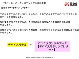 All Rights Reserved Copyright (C) Bee Technologies Inc. 整備するべきデバイスモデル デバイスモデルのデータだけではなく、そのデバイスモデルのバックグランド のデータが必要になる。 採用するデバイスモデルがどの程度の解析精度なのかを事前に知る必要 があります。 実際のデバイスとどのくらいの整合性・再現性をもっているかを把握しなければ なりません。 デバイスモデル バックグランドのデータ 【デバイスモデリングレポート】 ＋ 1 ．「スパイス・パーク」のコンセプト及び概要 
