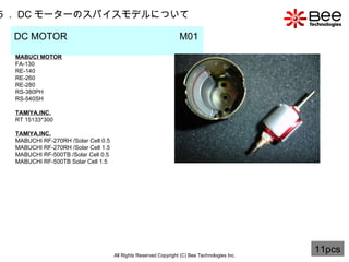 All Rights Reserved Copyright (C) Bee Technologies Inc. 5 ． DC モーターのスパイスモデルについて DC MOTOR  M01   MABUCI MOTOR FA-130 RE-140 RE-260 RE-280 RS-380PH RS-540SH TAMIYA,INC. RT 15133*300 TAMIYA,INC . MABUCHI RF-270RH /Solar Cell 0.5 MABUCHI RF-270RH  / Solar Cell 1.5 MABUCHI RF-500TB /Solar Cell 0.5 MABUCHI RF-500TB Solar Cell 1.5 11pcs 