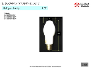 6．ランプのスパイスモデルについて
Halogen Lamp                           L02
 OSRAM
 64472BTSIL60W
 64476BTSIL100W
 64478BTSIL150W




                  All Rights Reserved Copyright (C) Bee Technologies Inc.
                                                                            3pcs
 