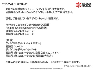 デザインキットについて
 ゼロから回路解析シミュレーションを行うのは大変です。
 回路解析シミュレーションのテンプレート集としてご利用下さい。

 現在、ご提供しているデザインキットは4種類です。

 Forward Coupling Converter(FCC回路)
 Ringing Choke Converter(RCC回路)
 低損失リニアレギュレータ
 高精度リニアレギュレータ

 【内容】
 デバイスモデル(スパイスモデル)
 回路図シンボル
 デバイスモデリング・レポート
 回路解析シミュレーションに必要な全てのファイル
 回路解析シミュレーションの解説書(考え方)

 ご購入のその日から、回路解析シミュレーションを行う事が出来ます。
                                                                             デザインキットは、PSpiceで動作致します。
                   All Rights Reserved Copyright (C) Bee Technologies Inc.
 