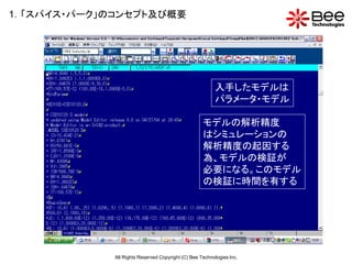 1．「スパイス・パーク」のコンセプト及び概要




                                                         入手したモデルは
                                                         パラメータ・モデル

                                                    モデルの解析精度
                                                    はシミュレーションの
                                                    解析精度の起因する
                                                    為、モデルの検証が
                                                    必要になる。このモデル
                                                    の検証に時間を有する




             All Rights Reserved Copyright (C) Bee Technologies Inc.
 