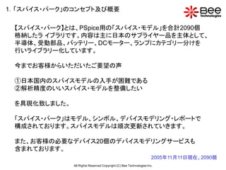 1．「スパイス・パーク」のコンセプト及び概要

 【スパイス・パーク】とは、PSpice用の「スパイス・モデル」を合計2090個
 格納したラ イブラリです。内容は主に日本のサプライヤー品を主体として、
 半導体、受動部品、バッテリー、DCモーター、ランプにカテゴリー分けを
 行いライブラリー化しています。

 今までお客様からいただいたご要望の声

 ①日本国内のスパイスモデルの入手が困難である
 ②解析精度のいいスパイス・モデルを整備したい

 を具現化致しました。

 「スパイス・パーク」はモデル、シンボル、デバイスモデリング・レポートで
 構成されております。スパイスモデルは順次更新されていきます。

 また、お客様の必要なデバイス20個のデバイスモデリングサービスも
 含まれております。
                                                                    2005年11月11日現在、2090個
              All Rights Reserved Copyright (C) Bee Technologies Inc.
 
