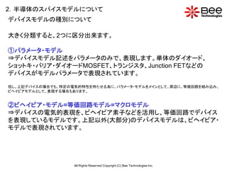 2．半導体のスパイスモデルについて
デバイスモデルの種別について

大きく分類すると、2つに区分出来ます。

①パラメータ・モデル
⇒デバイスモデル記述をパラメータのみで、表現します。単体のダイオード、
ショットキ・バリア・ダイオードMOSFET、トランジスタ、Junction FETなどの
デバイスがモデルパラメータで表現されています。

但し、上記デバイスの場合でも、特定の電気的特性を持たせる為に、パラメータ・モデルをメインとして、周辺に、等価回路を組み込み、
ビヘイビアモデルとして、表現する場合もあります。


②ビヘイビア・モデル=等価回路モデル=マクロモデル
⇒デバイスの電気的表現を、ビヘイビア素子などを活用し、等価回路でデバイス
を表現しているモデルです。上記以外(大部分)のデバイスモデルは、ビヘイビア・
モデルで表現されています。




                   All Rights Reserved Copyright (C) Bee Technologies Inc.
 