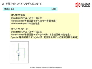 2．半導体のスパイスモデルについて

MOSFET                                               S07

    MOSFET本体
    Standard:モデルパラメータ記述
    Professional:等価回路モデル(ミラー容量考慮)
    ⇒ゲート・チャージ特性を考慮

    ボディ・ダイオード
    Standard:モデルパラメータ記述
    Professional:等価回路モデル(IFIR法による逆回復特性考慮)
    Special:等価回路モデル(-didt法：電流減少率による逆回復特性考慮)




                All Rights Reserved Copyright (C) Bee Technologies Inc.
 