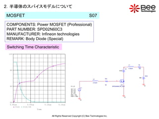 2．半導体のスパイスモデルについて

MOSFET                                                                          S07

COMPONENTS: Power MOSFET (Professional)
PART NUMBER: SPD02N60C3
MANUFACTURER: Infineon technologies
REMARK: Body Diode (Special)

Switching Time Characteristic
 12V




                                                                                                                              L1       RL

                                                                                                                     3
                                                                                                                         V3   0.05uH   192
  8V                                                                                                          0Vdc



                                                                                                                                             VDD
                                                                                                                                       350
                                                                                   L2          RG
                                                                                                          2
                                                                                   0.03uH
                                                                                               50              U2
  4V                                                         V1 = 0                                  SPD02N60C3P_DSP                         0
                                                                          V1
                                                             V2 = 10
                                                             TD = 5u
                                                             TR = 6n
                                                             TF = 7n
                                                             PW = 10u
                                                             PER = 100u
                                                                                                                         0
                                                                          0
  0V
  5.00us          5.05us          5.10us         5.15us
       V(2)   V(3)/35
                           Time


                                           All Rights Reserved Copyright (C) Bee Technologies Inc.
 