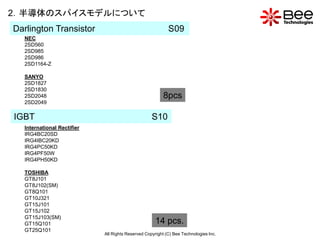 2．半導体のスパイスモデルについて
Darlington Transistor                                      S09
  NEC
  2SD560
  2SD985
  2SD986
  2SD1164-Z

  SANYO
  2SD1827
  2SD1830
  2SD2048                                                8pcs
  2SD2049

IGBT                                               S10
  International Rectifier
  IRG4BC20SD
  IRG4IBC20KD
  IRG4PC50KD
  IRG4PF50W
  IRG4PH50KD

  TOSHIBA
  GT8J101
  GT8J102(SM)
  GT8Q101
  GT10J321
  GT15J101
  GT15J102
  GT15J103(SM)
  GT15Q101                                           14 pcs.
  GT25Q101
                            All Rights Reserved Copyright (C) Bee Technologies Inc.
 