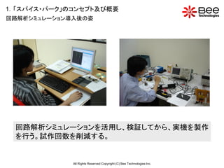 1．「スパイス・パーク」のコンセプト及び概要
回路解析シミュレーション導入後の姿




 回路解析シミュレーションを活用し、検証してから、実機を製作
 を行う。試作回数を削減する。


             All Rights Reserved Copyright (C) Bee Technologies Inc.
 