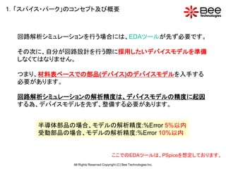 1．「スパイス・パーク」のコンセプト及び概要



  回路解析シミュレーションを行う場合には、EDAツールが先ず必要です。

  その次に、自分が回路設計を行う際に採用したいデバイスモデルを準備
  しなくてはなりません。

  つまり、材料表ベースでの部品(デバイス)のデバイスモデルを入手する
  必要があります。

  回路解析シミュレーションの解析精度は、デバイスモデルの精度に起因
  する為、デバイスモデルを先ず、整備する必要があります。


      半導体部品の場合、モデルの解析精度:%Error 5%以内
      受動部品の場合、モデルの解析精度:%Error 10%以内


                                       ここでのEDAツールは、PSpiceを想定しております。
             All Rights Reserved Copyright (C) Bee Technologies Inc.
 