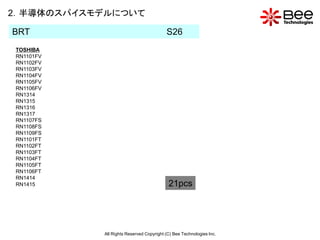 2．半導体のスパイスモデルについて

BRT                                      S26
TOSHIBA
RN1101FV
RN1102FV
RN1103FV
RN1104FV
RN1105FV
RN1106FV
RN1314
RN1315
RN1316
RN1317
RN1107FS
RN1108FS
RN1109FS
RN1101FT
RN1102FT
RN1103FT
RN1104FT
RN1105FT
RN1106FT
RN1414
RN1415                                    21pcs




           All Rights Reserved Copyright (C) Bee Technologies Inc.
 