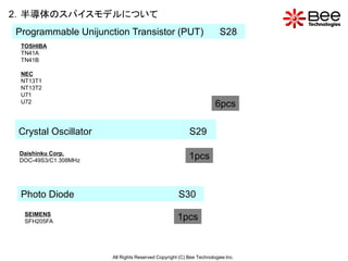 2．半導体のスパイスモデルについて
Programmable Unijunction Transistor (PUT)                             S28
 TOSHIBA
 TN41A
 TN41B

 NEC
 NT13T1
 NT13T2
 U71
 U72
                                                                    6pcs

 Crystal Oscillator                                     S29

 Daishinku Corp.
 DOC-49S3/C1.308MHz
                                                        1pcs


 Photo Diode                                       S30
  SEIMENS
  SFH205FA
                                                   1pcs



                      All Rights Reserved Copyright (C) Bee Technologies Inc.
 