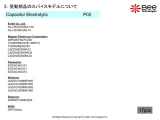 3．受動部品のスパイスモデルについて
Capacitor Electrolytic                                       P02
ELNA Co.,Ltd.
RJJ-35V221MG5-T20
RJJ-35V561MI5-T4

Nippon Chemi-con Corporation
SMH200VN270-22A
TC04RKME25VB-10MF5.0
TC04RKME50VB1
LXZ25VB220MH12
LXZ25VB2200MK35
LXZ25VB3300ML30

Panasonic
ECEAOJKG101
ECEAOJKG221
ECEAOJKG470

Nichicon
UUGOJ103MNR1MS
UUG1A103MRR1MS
UUG1C472MNR1MS
UUG1E332MNR1MS

Rubycon
200MXP100MK2229

NITAI
GPR Series                                                                               17pcs
                               All Rights Reserved Copyright (C) Bee Technologies Inc.
 
