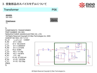 3．受動部品のスパイスモデルについて

Transformer                                                          P06
  AIHARA
  SD-1603

  Chatchawan                                                        2pcs
  T1


 *$
 *COMPONENTS: TRANSFORMER
 *PART NUMBER: SD-1603
 *MANUFACTURER: AIHARA ELECTRIC CO., LTD.
 * All Rights Reserved Copyright (C) Bee Technologies Inc. 2005
 .SUBCKT SD-1603_12V 1 2 3 4
 Kn_K1         L_L2 L_L3 0.99997
 R_R5         S1 3 3.653
 L_L3        S1 4 163.233mH
 C_C4         S1 4 5.85849nF
 R_R4         S1 4 2.21424k
 L_L2        P2 2 8.09H
 C_C3         P2 2 117.29p
 R_R3         P2 2 116.087k
 R_R1         1 P1 160
 L_L1        P1 P2 27.2291mH
 R_R2         P1 P2 124.878k
 C_C1         P1 P2 153.726p
 .ENDS
 *$


                                     All Rights Reserved Copyright (C) Bee Technologies Inc.
 