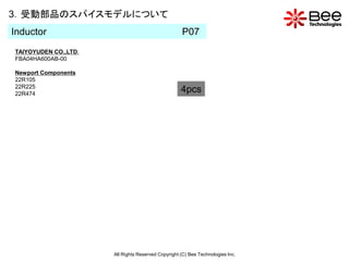 3．受動部品のスパイスモデルについて
Inductor                                            P07
TAIYOYUDEN CO.,LTD.
FBA04HA600AB-00

Newport Components
22R105
22R225
22R474
                                                    4pcs




                      All Rights Reserved Copyright (C) Bee Technologies Inc.
 