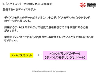1．「スパイス・パーク」のコンセプト及び概要

整備するべきデバイスモデル


デバイスモデルのデータだけではなく、そのデバイスモデルのバックグランド
のデータが必要になる。

採用するデバイスモデルがどの程度の解析精度なのかを事前に知る必要
があります。

実際のデバイスとどのくらいの整合性・再現性をもっているかを把握しなければ
なりません。




   デバイスモデル          ＋              バックグランドのデータ
                                 【デバイスモデリングレポート】


             All Rights Reserved Copyright (C) Bee Technologies Inc.
 