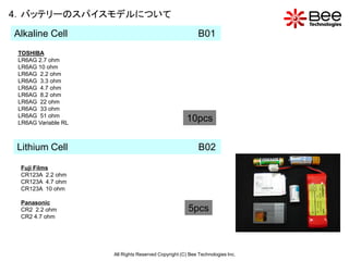 4．バッテリーのスパイスモデルについて
Alkaline Cell                                              B01
 TOSHIBA
 LR6AG 2.7 ohm
 LR6AG 10 ohm
 LR6AG 2.2 ohm
 LR6AG 3.3 ohm
 LR6AG 4.7 ohm
 LR6AG 8.2 ohm
 LR6AG 22 ohm
 LR6AG 33 ohm
 LR6AG 51 ohm
 LR6AG Variable RL
                                                     10pcs

Lithium Cell                                               B02

 Fuji Films
 CR123A 2.2 ohm
 CR123A 4.7 ohm
 CR123A 10 ohm

 Panasonic
 CR2 2.2 ohm                                          5pcs
 CR2 4.7 ohm




                     All Rights Reserved Copyright (C) Bee Technologies Inc.
 