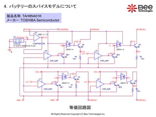 4．バッテリーのスパイスモデルについて

製品名称：TAH8N401K
メーカー：TOSHIBA Semiconductor

                  VCC                                            CONTROL                                  DRIVE4                                                            DRIVE3
                            UC
                                VREF = 1.17
                           +
     E2 VCTUVLO                       CT1
      IN+ OUT+               -
      IN- OUT-                                                             F4               14                                                F3                  10
     EVALUE                COMPARATOR
                                                                                                  Q4                                                                        Q3
     IF (V(CT1,GND)>0.8, 0.2,2)                                  15                                                              11
                                                                           F                     QN                                           F                            QN
                                                                           GAIN = 4                                                           GAIN = 4
                                           U4                                                                U3
 0                                                                                                13                                                                        9
                                           +    V+                    16
                                                                        QE4
                                                                                                  CT1       +     V+                  12
                                                                                                                                           QE3
                                                V-                     QN            R4                           V-                      QN                                 R3
                                           -                                       10m                      -                                                                 10m
                                                     ERR_AMP                                                           ERR_AMP




                            VCC                                                                             VCC
                                                                  F1                   3                                                           F2
                                                                                            Q1
                                                        2                                                                             6                       7
                                 U1                               F                        QN                     U2                               F
                                                                                                                                                                   Q2
                  CT1            +    V+                    1
                                                                  GAIN = 4
                                                                                            4      CT1          +      V+                 5
                                                                                                                                                   GAIN = 4       QN
                                      V-                        QN                R1                                   V-                     QN
                                 -                               QE1            10m                             -                              QE2
                                                                                                                                                                       8
                                           ERR_AMP                                                                          ERR_AMP                                    R2
                                                                                                                                                                        10m




        GND                                          VREF                                                DRIVE1                                                             DRIVE2



                                                                                等価回路図
                                                     All Rights Reserved Copyright (C) Bee Technologies Inc.
 