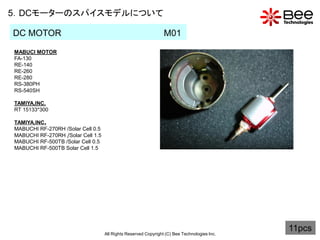 5．DCモーターのスパイスモデルについて

DC MOTOR                                                        M01
MABUCI MOTOR
FA-130
RE-140
RE-260
RE-280
RS-380PH
RS-540SH

TAMIYA,INC.
RT 15133*300

TAMIYA,INC.
MABUCHI RF-270RH /Solar Cell 0.5
MABUCHI RF-270RH /Solar Cell 1.5
MABUCHI RF-500TB /Solar Cell 0.5
MABUCHI RF-500TB Solar Cell 1.5




                                   All Rights Reserved Copyright (C) Bee Technologies Inc.
                                                                                             11pcs
 