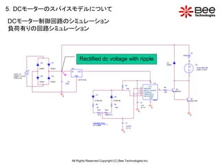5．DCモーターのスパイスモデルについて
DCモーター制御回路のシミュレーション
負荷有りの回路シミュレーション


                                                                                                                                                                                         V3
                                                                                                                                                                              0Vdc

                                                             Rectified dc voltage with ripple                                                                                        0
                      D4      D7                                                                                                                             D3
                                                                                                                                                             D4001                            U3
                                                                                                                                                                                     +        12VDCMOTOR
                      D4001   D4001              U2
                 V1
                                                 IN     OUT
                                                                                                                                                                                     -        LOAD = 0.615

 VOFF = 0                                  V
 VAMPL = 19.2V        D6      D5                      GND                                                                                                                            1
 FREQ = 50
                                                            uPC7 812A
                      D4001   D4001         C3                                                                                          8
                                          470u                                                                                               U1
                                                                                                                 R1
                                                                                                                                       VCC
                                                                                                                              2                        R4
                                                                                                                 10k          4 TRIGGER            3                  Q2
                                                                                                                              5  RES ET OUTPUT
                                                                                                                                                       10k           QBC547
                                                                                                                              6 CONTROL
                                                                           D1                                                 7 THRE SHOLD
                                      0                                                            D2                            DIS CHARGE
                                                                                                                                        GND                                           Q1
                                                                          D1N4148                  D1N4148                                  555B                                     Q2SC1061
                                                                                                                              C2         1
                                                                           R2                      R3
                                                                                                                              1nF
                                                                             5k                     30k                       IC = 0     0
                                                                              RV1     RV2
                                                                                                                          0
                                                                              {vr1}   {500k-vr1}                                                                                         0


                                                                        PARAMETERS:                              C1
                                                                        vr1 = 2 50K                              0.97nF
                                                                                                                 IC = 0

                                                                                                             0




                                                 All Rights Reserved Copyright (C) Bee Technologies Inc.
 
