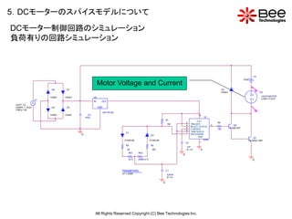5．DCモーターのスパイスモデルについて
DCモーター制御回路のシミュレーション
負荷有りの回路シミュレーション



                                                                                                                                                                                         V3
                                                                                                                                                                              0Vdc

                                                      Motor Voltage and Current                                                                                                      0
                      D4      D7                                                                                                                             D3
                                                                                                                                                                                              V+
                                                                                                                                                             D4001                             U3
                                                                                                                                                                                     +             12VDCMOTOR
                      D4001   D4001              U2
                 V1
                                                 IN     OUT
                                                                                                                                                                                     -             LOAD = 0.615

 VOFF = 0
 VAMPL = 19.2V        D6      D5                      GND                                                                                                                            1
 FREQ = 50
                                                                                                                                                                                              V-
                                                            uPC7 812A
                      D4001   D4001         C3                                                                                          8
                                          470u                                                                                               U1
                                                                                                                 R1
                                                                                                                                       VCC
                                                                                                                              2                        R4
                                                                                                                 10k          4  TRIGGER           3                  Q2
                                                                                                                              5  RES ET OUTPUT
                                                                                                                                                       10k           QBC547
                                                                                                                              6  CONTROL
                                                                           D1                                                 7  THRE SHOLD
                                      0                                                            D2                            DIS CHARGE
                                                                                                                                        GND                                           Q1
                                                                          D1N4148                  D1N4148                                  555B                                     Q2SC1061
                                                                                                                              C2         1
                                                                           R2                      R3
                                                                                                                              1nF
                                                                             5k                     30k                       IC = 0     0
                                                                              RV1     RV2
                                                                                                                          0
                                                                              {vr1}   {500k-vr1}                                                                                         0


                                                                        PARAMETERS:                              C1
                                                                        vr1 = 2 50K                              0.97nF
                                                                                                                 IC = 0

                                                                                                             0




                                                  All Rights Reserved Copyright (C) Bee Technologies Inc.
 