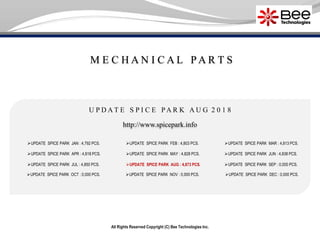 M E C H A N I C A L P A R T S
All Rights Reserved Copyright (C) Bee Technologies Inc.
U P D A T E S P I C E P A R K A U G 2 0 1 8
UPDATE SPICE PARK JAN : 4,792 PCS.
UPDATE SPICE PARK APR : 4,818 PCS.
UPDATE SPICE PARK JUL : 4,850 PCS.
UPDATE SPICE PARK OCT : 0,000 PCS.
UPDATE SPICE PARK FEB : 4,803 PCS.
UPDATE SPICE PARK MAY : 4,828 PCS.
UPDATE SPICE PARK AUG : 4,873 PCS.
UPDATE SPICE PARK NOV : 0,000 PCS.
UPDATE SPICE PARK MAR : 4,813 PCS.
UPDATE SPICE PARK SEP : 0,000 PCS.
UPDATE SPICE PARK DEC : 0,000 PCS.
http://www.spicepark.info
UPDATE SPICE PARK JUN : 4,838 PCS.
 