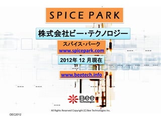 SPICE PARK
          株式会社ビー・テクノロジー
                   スパイス・パーク
                  www.spicepark.com
                   2012年 12 月現在

                    www.beetech.info




           All Rights Reserved Copyright (C) Bee Technologies Inc.
DEC2012
 