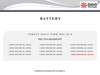 All Rights Reserved Copyright (C) Bee Technologies Inc.
B A T T E R Y
U P D A T E S P I C E P A R K D E C 2 0 1 8
UPDATE SPICE PARK JAN : 4,792 PCS.
UPDATE SPICE PARK APR : 4,818 PCS.
UPDATE SPICE PARK JUL : 4,850 PCS.
UPDATE SPICE PARK OCT : 4,914 PCS.
UPDATE SPICE PARK FEB : 4,803 PCS.
UPDATE SPICE PARK MAY : 4,828 PCS.
UPDATE SPICE PARK AUG : 4,873 PCS.
UPDATE SPICE PARK NOV : 4,930 PCS.
UPDATE SPICE PARK MAR : 4,813 PCS.
UPDATE SPICE PARK SEP : 4,893 PCS.
UPDATE SPICE PARK DEC : 4,941 PCS.
http://www.spicepark.info
UPDATE SPICE PARK JUN : 4,838 PCS.
 