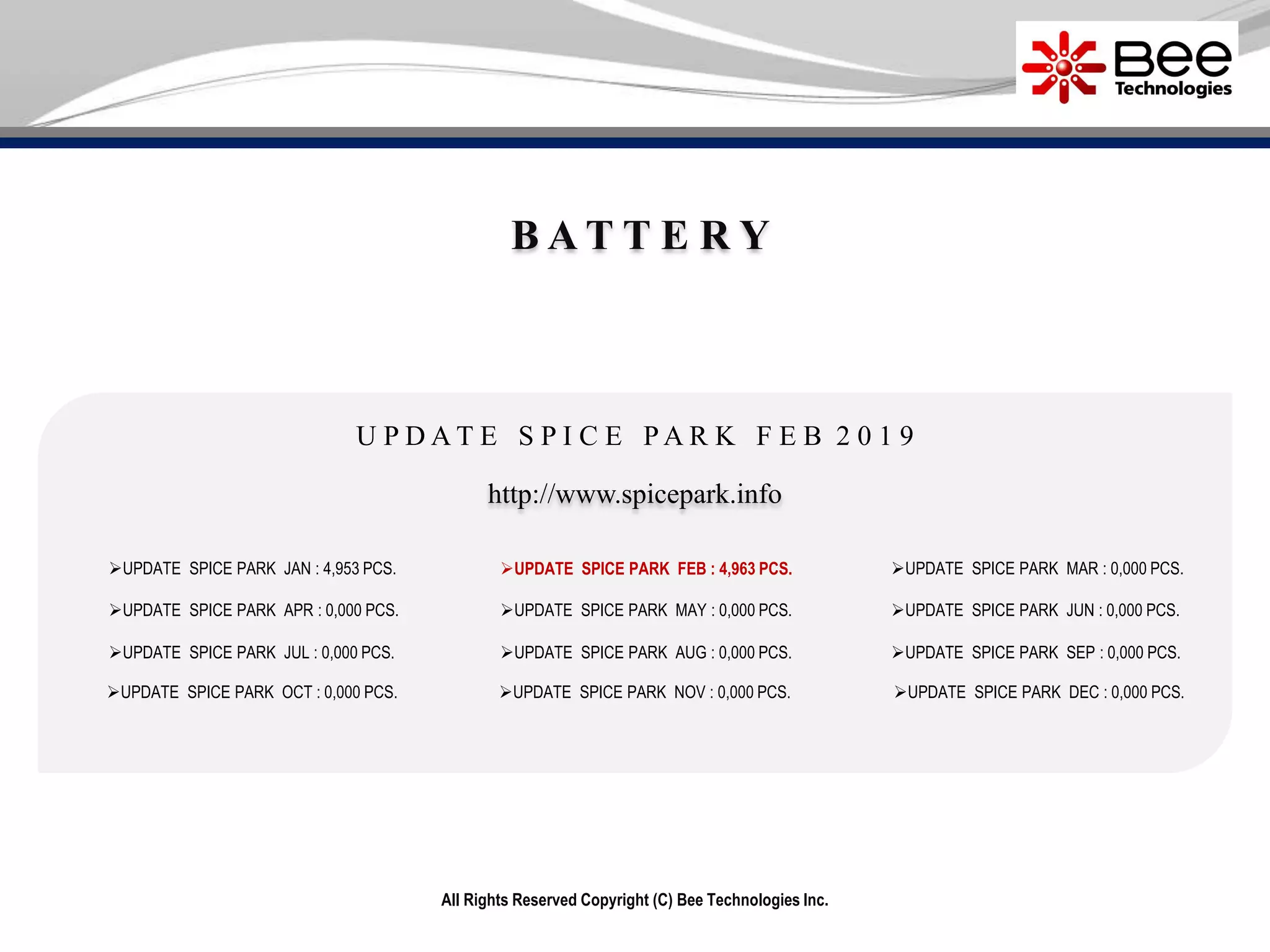All Rights Reserved Copyright (C) Bee Technologies Inc.
B A T T E R Y
UPDATE SPICE PARK JAN : 4,953 PCS.
UPDATE SPICE PARK APR : 0,000 PCS.
UPDATE SPICE PARK JUL : 0,000 PCS.
UPDATE SPICE PARK OCT : 0,000 PCS.
UPDATE SPICE PARK MAY : 0,000 PCS.
UPDATE SPICE PARK AUG : 0,000 PCS.
UPDATE SPICE PARK NOV : 0,000 PCS.
UPDATE SPICE PARK MAR : 0,000 PCS.
UPDATE SPICE PARK JUN : 0,000 PCS.
UPDATE SPICE PARK SEP : 0,000 PCS.
UPDATE SPICE PARK DEC : 0,000 PCS.
http://www.spicepark.info
U P D A T E S P I C E P A R K F E B 2 0 1 9
UPDATE SPICE PARK FEB : 4,963 PCS.
 