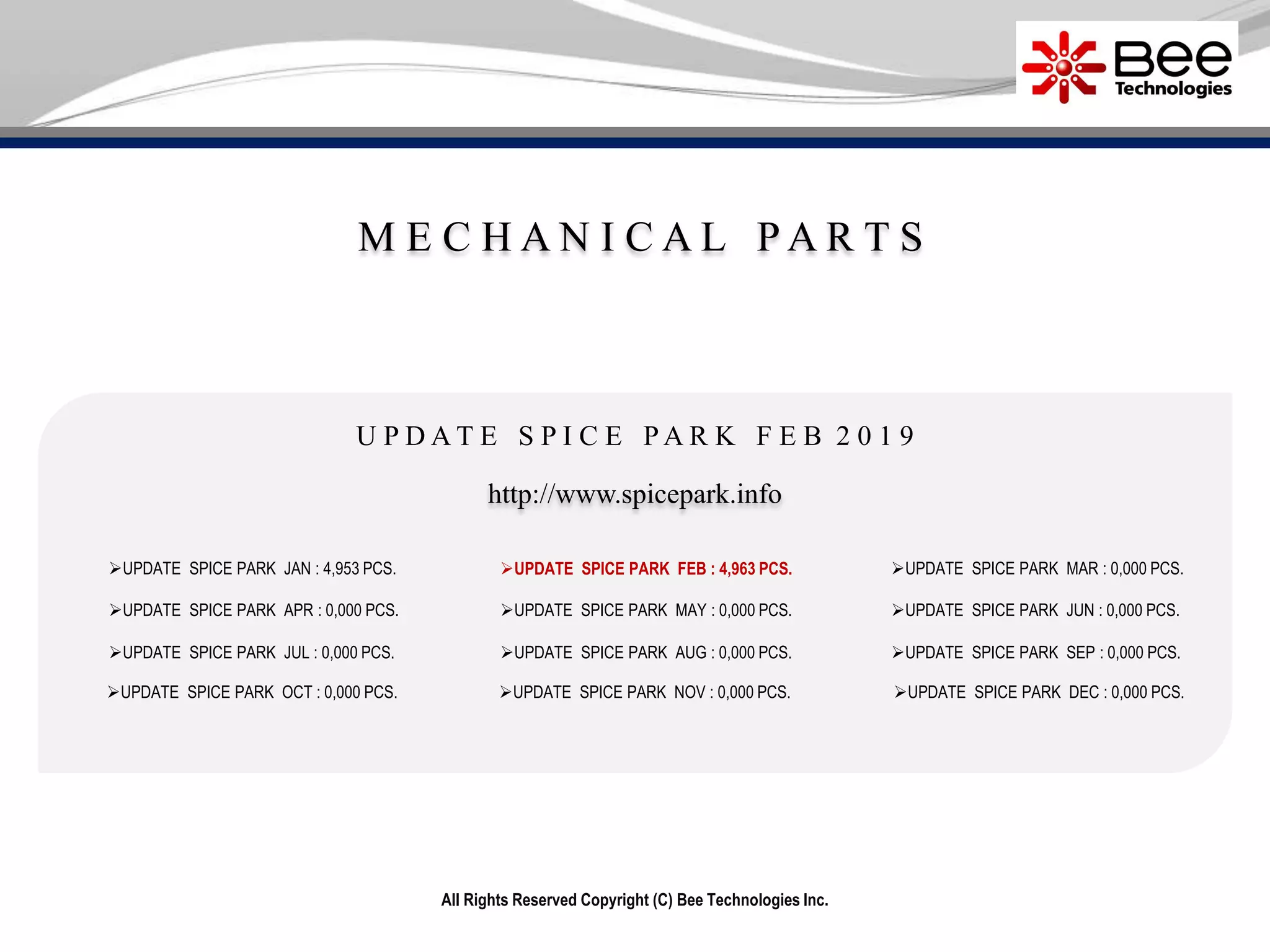 M E C H A N I C A L P A R T S
All Rights Reserved Copyright (C) Bee Technologies Inc.
UPDATE SPICE PARK JAN : 4,953 PCS.
UPDATE SPICE PARK APR : 0,000 PCS.
UPDATE SPICE PARK JUL : 0,000 PCS.
UPDATE SPICE PARK OCT : 0,000 PCS.
UPDATE SPICE PARK MAY : 0,000 PCS.
UPDATE SPICE PARK AUG : 0,000 PCS.
UPDATE SPICE PARK NOV : 0,000 PCS.
UPDATE SPICE PARK MAR : 0,000 PCS.
UPDATE SPICE PARK JUN : 0,000 PCS.
UPDATE SPICE PARK SEP : 0,000 PCS.
UPDATE SPICE PARK DEC : 0,000 PCS.
http://www.spicepark.info
U P D A T E S P I C E P A R K F E B 2 0 1 9
UPDATE SPICE PARK FEB : 4,963 PCS.
 