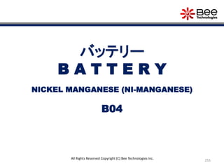 255
All Rights Reserved Copyright (C) Bee Technologies Inc.
バッテリー
B A T T E R Y
B04
NICKEL MANGANESE (NI-MANGANESE)
 