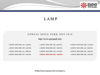 All Rights Reserved Copyright (C) Bee Technologies Inc.
L A M P
U P D A T E S P I C E P A R K N O V 2 0 1 8
UPDATE SPICE PARK JAN : 4,792 PCS.
UPDATE SPICE PARK APR : 4,818 PCS.
UPDATE SPICE PARK JUL : 4,850 PCS.
UPDATE SPICE PARK OCT : 4,914 PCS.
UPDATE SPICE PARK FEB : 4,803 PCS.
UPDATE SPICE PARK MAY : 4,828 PCS.
UPDATE SPICE PARK AUG : 4,873 PCS.
UPDATE SPICE PARK NOV : 4,930 PCS.
UPDATE SPICE PARK MAR : 4,813 PCS.
UPDATE SPICE PARK SEP : 4,893 PCS.
UPDATE SPICE PARK DEC : 0,000 PCS.
http://www.spicepark.info
UPDATE SPICE PARK JUN : 4,838 PCS.
 
