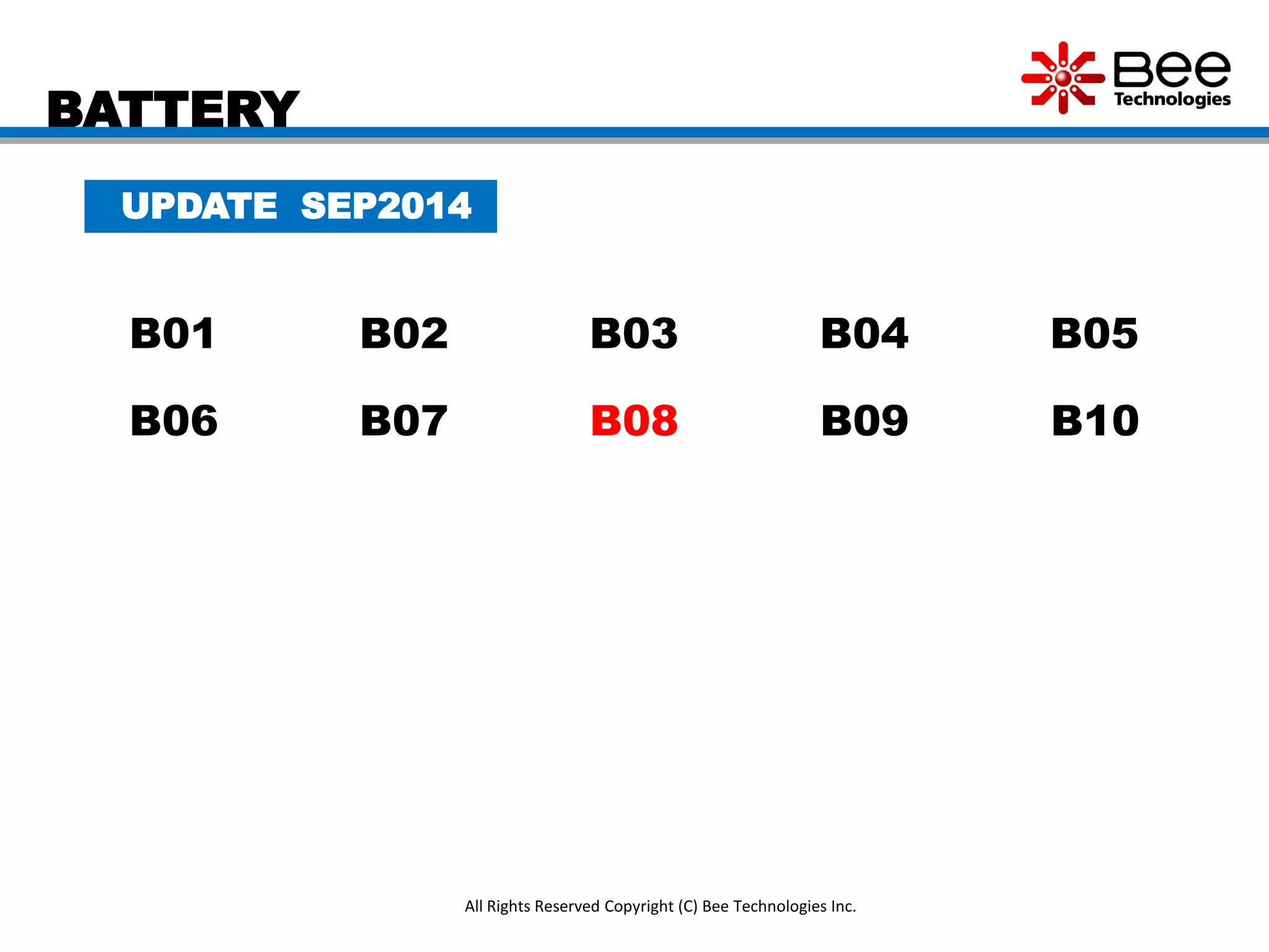 BATTERY
All Rights Reserved Copyright (C) Bee Technologies Inc.
UPDATE SEP2014
B01 B02 B03 B04 B05
B06 B07 B08 B09 B10
 