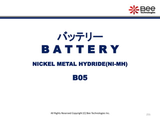 255
All Rights Reserved Copyright (C) Bee Technologies Inc.
バッテリー
B A T T E R Y
B05
NICKEL METAL HYDRIDE(NI-MH)
 
