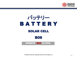 264
All Rights Reserved Copyright (C) Bee Technologies Inc.
バッテリー
B A T T E R Y
B08
SOLAR CELL
UPDATE B08 10 PCS.
 