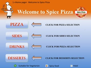 Spice PizzaWelcome to Spice Pizza
Pizza
Drinks
SIDES
Desserts
CLICK FOR PIZZA SELECTION
CLICK FOR SIDES SELECTION
CLICK FOR DESSERTS SELECTION
CLICK FOR PIZZA SELECTION
Suitable for Vegetarian HalalSpicy food
1.<Home page> Welcome to Spice Pizza
 
