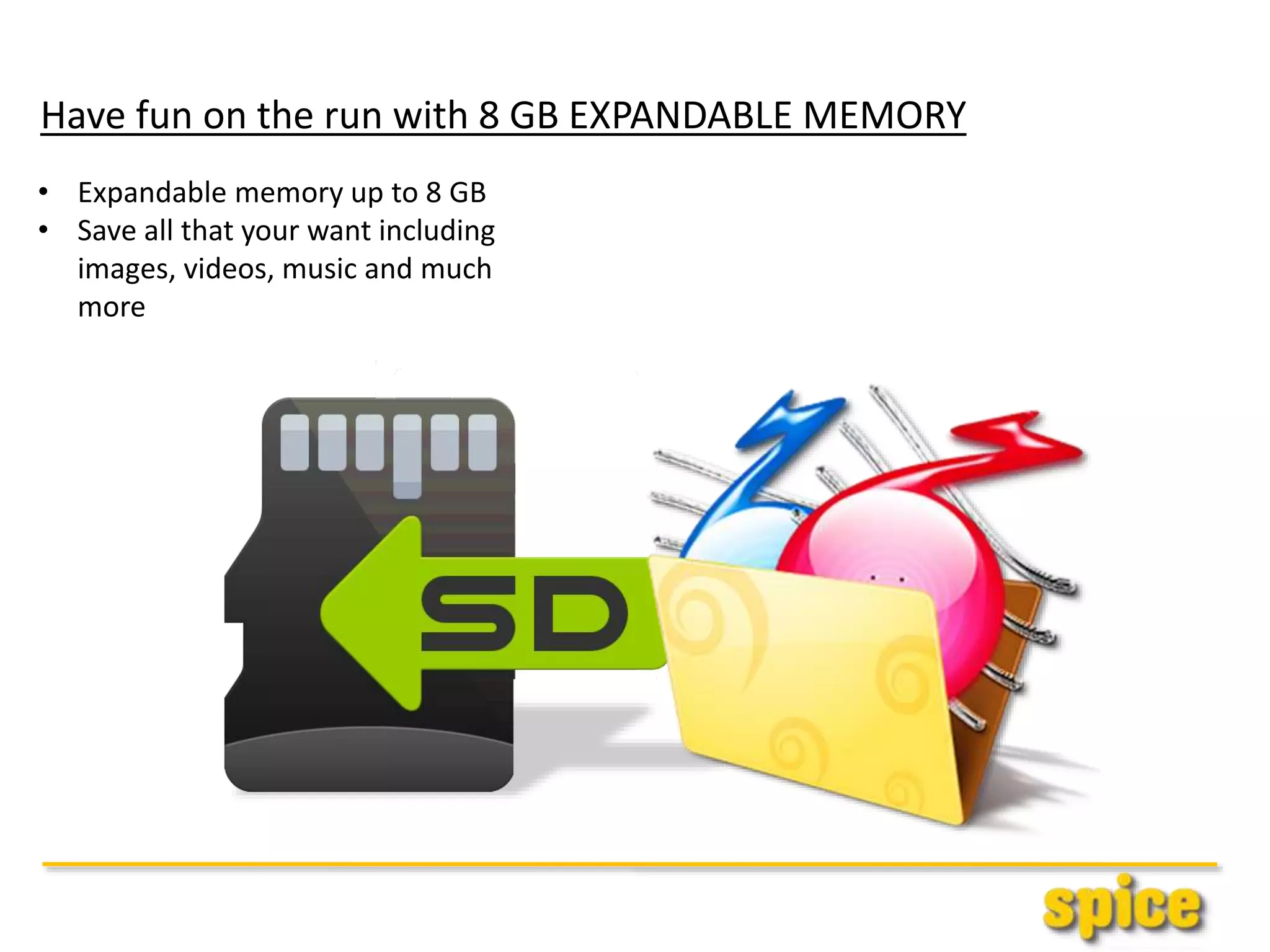 Have fun on the run with 8 GB EXPANDABLE MEMORY
• Expandable memory up to 8 GB
• Save all that your want including
images, videos, music and much
more
 