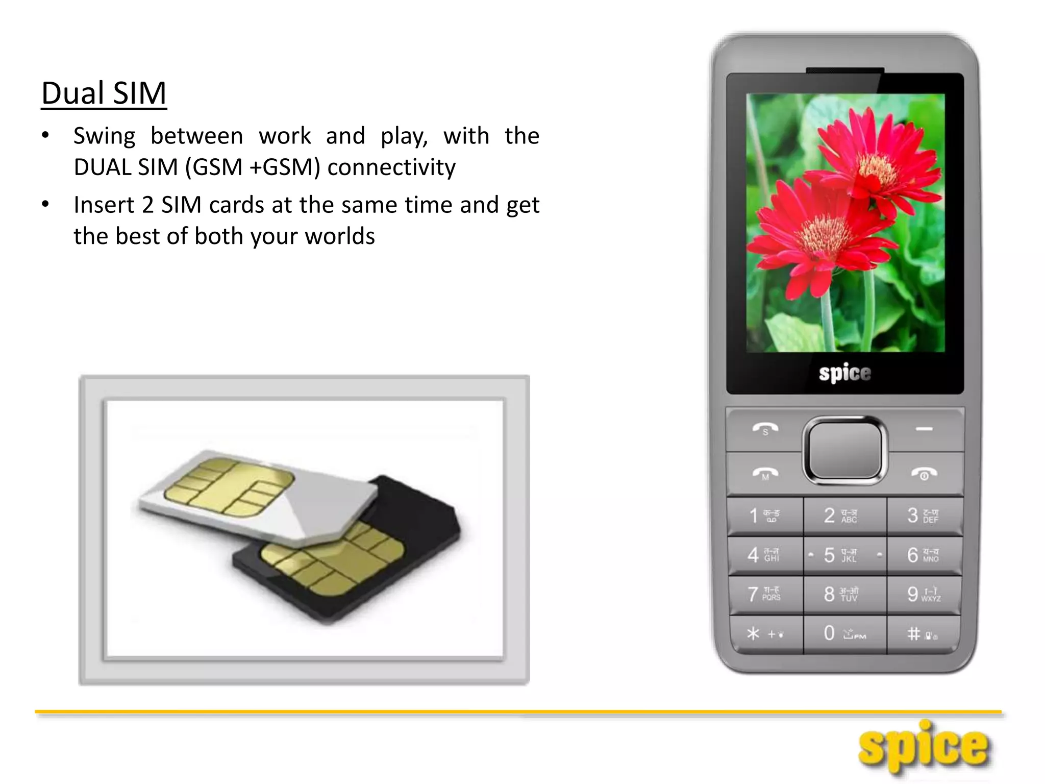 Dual SIM
• Swing between work and play, with the
DUAL SIM (GSM +GSM) connectivity
• Insert 2 SIM cards at the same time and get
the best of both your worlds
 