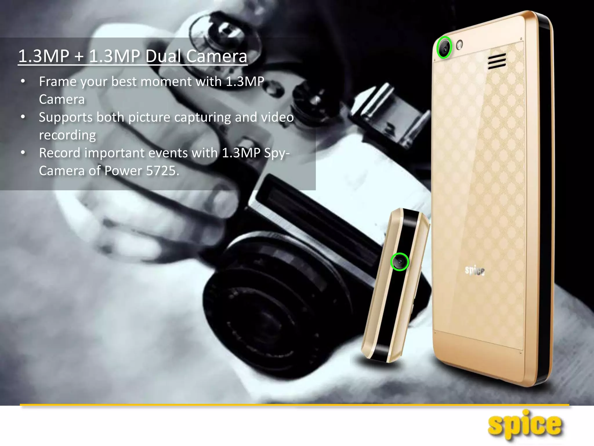 1.3MP + 1.3MP Dual Camera
• Frame your best moment with 1.3MP
Camera
• Supports both picture capturing and video
recording
• Record important events with 1.3MP Spy-
Camera of Power 5725.
 