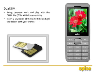 Dual SIM
• Swing between work and play, with the
DUAL SIM (GSM +GSM) connectivity
• Insert 2 SIM cards at the same time and get
the best of both your worlds
 
