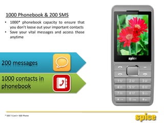 1000 Phonebook & 200 SMS
• 1000* phonebook capacity to ensure that
you don’t loose out your important contacts
• Save your vital messages and access those
anytime
200 messages
1000 contacts in
phonebook
* 500 T-Card + 500 Phone
 