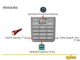 Shortcut keys
Spy Camera Long Press Centre key
FM Radio Long Press “0” key.
Torch Long Press “*” key. Profile change Press
“#” Key
 