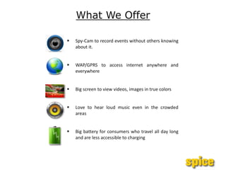 What We Offer
 Spy-Cam to record events without others knowing
about it.
 WAP/GPRS to access internet anywhere and
everywhere
 Big screen to view videos, images in true colors
 Love to hear loud music even in the crowded
areas
 Big battery for consumers who travel all day long
and are less accessible to charging
 