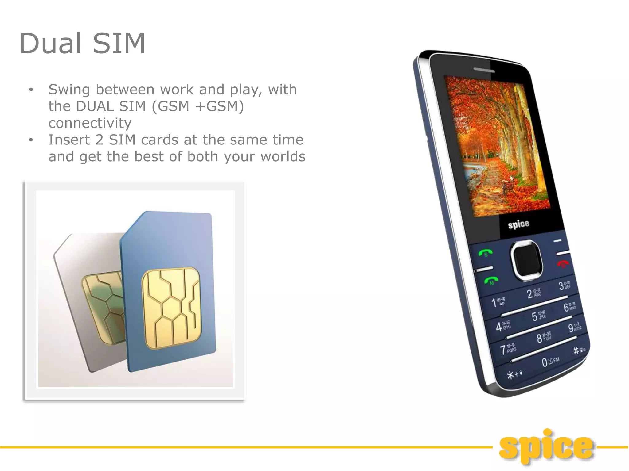 Dual SIM
• Swing between work and play, with
the DUAL SIM (GSM +GSM)
connectivity
• Insert 2 SIM cards at the same time
and get the best of both your worlds
 